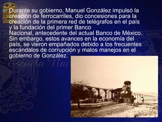    Durante su gobierno, Manuel González impulsó la
    creación de ferrocarriles, dio concesiones para la
    creación de la primera red de telégrafos en el país
    y la fundación del primer Banco
    Nacional, antecedente del actual Banco de México.
    Sin embargo, estos avances en la economía del
    país, se vieron empañados debido a los frecuentes
    escándalos de corrupción y malos manejos en el
    gobierno de González.
 