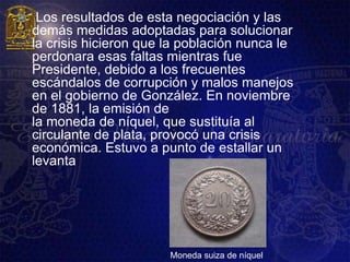     Los resultados de esta negociación y las
    demás medidas adoptadas para solucionar
    la crisis hicieron que la población nunca le
    perdonara esas faltas mientras fue
    Presidente, debido a los frecuentes
    escándalos de corrupción y malos manejos
    en el gobierno de González. En noviembre
    de 1881, la emisión de
    la moneda de níquel, que sustituía al
    circulante de plata, provocó una crisis
    económica. Estuvo a punto de estallar un
    levanta




                           Moneda suiza de níquel
 
