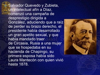    Salvador Quevedo y Zubieta,
    un intelectual afín a Díaz,
    comenzó una campaña de
    desprestigio dirigida a
    González, aduciendo que a raíz
    de perder su brazo derecho, el
    presidente había desarrollado
    un gran apetito sexual, y que
    había mandado traer
    de Circasia, Rusia a una mujer
    que se hospedaba en su
    hacienda de Chapingo, su
    primera esposa había sido
    Laura Mantecón con quien vivió
    hasta 1878.
 