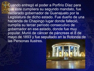    Cuando entregó el poder a Porfirio Díaz para
    que éste cumpliera su segundo mandato, fue
    declarado gobernador de Guanajuato por la
    Legislatura de dicho estado. Fue dueño de una
    hacienda de Chapingo lugar donde falleció,
    cumplía su tercer período consecutivo de
    gobernador en ese estado, donde fue muy
    popular. Murió de cáncer de páncreas el 8 de
    mayo de 1893 y fue sepultado en la Rotonda de
    las Personas Ilustres.
 