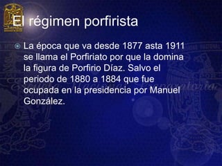 El régimen porfirista
   La época que va desde 1877 asta 1911
    se llama el Porfiriato por que la domina
    la figura de Porfirio Díaz. Salvo el
    periodo de 1880 a 1884 que fue
    ocupada en la presidencia por Manuel
    González.
 