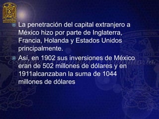  La penetración del capital extranjero a
  México hizo por parte de Inglaterra,
  Francia, Holanda y Estados Unidos
  principalmente.
 Así, en 1902 sus inversiones de México
  eran de 502 millones de dólares y en
  1911alcanzaban la suma de 1044
  millones de dólares
 