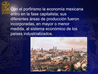    Con el porfirismo la economía mexicana
    entro en la fase capitalista; sus
    diferentes áreas de producción fueron
    incorporadas, en mayor o menor
    medida, al sistema económico de los
    países industrializados.
 