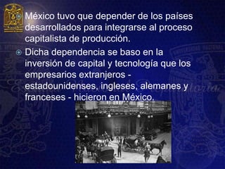  México tuvo que depender de los países
  desarrollados para integrarse al proceso
  capitalista de producción.
 Dicha dependencia se baso en la
  inversión de capital y tecnología que los
  empresarios extranjeros -
  estadounidenses, ingleses, alemanes y
  franceses - hicieron en México.
 