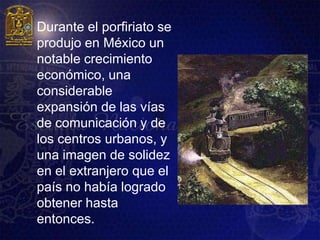    Durante el porfiriato se
    produjo en México un
    notable crecimiento
    económico, una
    considerable
    expansión de las vías
    de comunicación y de
    los centros urbanos, y
    una imagen de solidez
    en el extranjero que el
    país no había logrado
    obtener hasta
    entonces.
 