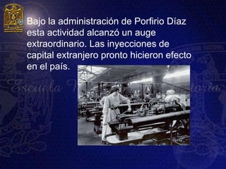    Bajo la administración de Porfirio Díaz
    esta actividad alcanzó un auge
    extraordinario. Las inyecciones de
    capital extranjero pronto hicieron efecto
    en el país.
 