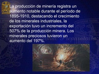    La producción de minería registra un
    aumento notable durante el período de
    1895-1910, destacando el crecimiento
    de los minerales industriales, la
    exportación tuvo un incremento del
    507% de la producción minera. Los
    minerales preciosos tuvieron un
    aumento del 197%.
 