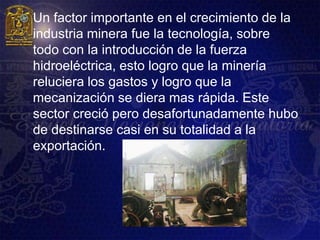    Un factor importante en el crecimiento de la
    industria minera fue la tecnología, sobre
    todo con la introducción de la fuerza
    hidroeléctrica, esto logro que la minería
    reluciera los gastos y logro que la
    mecanización se diera mas rápida. Este
    sector creció pero desafortunadamente hubo
    de destinarse casi en su totalidad a la
    exportación.
 