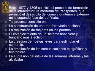    Entre 1877 y 1895 se inicia el proceso de formación
    de la infraestructura moderna de transportes, que
    permitió el desarrollo del comercio-interno y exterior-
    en la segunda fase del porfiriato.
   Tal proceso consistió en:
   La construcción de una red ferroviaria nacional.
   La realización de mejoras en los puertos.
   El establecimiento de un sistema financiero y
    bancario más efectivo.
   La creación de nuevas leyes para estimular el
    comercio.
   La ampliación de las comunicaciones telegráficas y
    telefónicas.
   La supresión definitiva de las aduanas internas y las
    alcabalas.
 