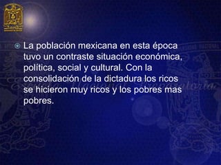    La población mexicana en esta época
    tuvo un contraste situación económica,
    política, social y cultural. Con la
    consolidación de la dictadura los ricos
    se hicieron muy ricos y los pobres mas
    pobres.
 