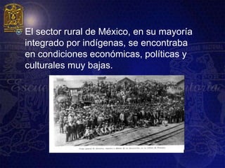    El sector rural de México, en su mayoría
    integrado por indígenas, se encontraba
    en condiciones económicas, políticas y
    culturales muy bajas.
 