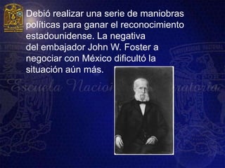    Debió realizar una serie de maniobras
    políticas para ganar el reconocimiento
    estadounidense. La negativa
    del embajador John W. Foster a
    negociar con México dificultó la
    situación aún más.
 
