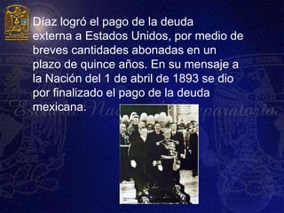    Díaz logró el pago de la deuda
    externa a Estados Unidos, por medio de
    breves cantidades abonadas en un
    plazo de quince años. En su mensaje a
    la Nación del 1 de abril de 1893 se dio
    por finalizado el pago de la deuda
    mexicana.
 