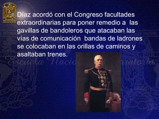    Díaz acordó con el Congreso facultades
    extraordinarias para poner remedio a las
    gavillas de bandoleros que atacaban las
    vías de comunicación bandas de ladrones
    se colocaban en las orillas de caminos y
    asaltaban trenes.
 