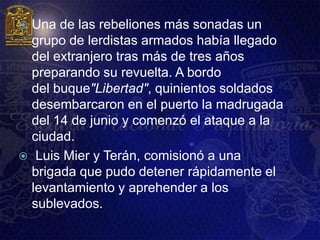  Una de las rebeliones más sonadas un
  grupo de lerdistas armados había llegado
  del extranjero tras más de tres años
  preparando su revuelta. A bordo
  del buque"Libertad", quinientos soldados
  desembarcaron en el puerto la madrugada
  del 14 de junio y comenzó el ataque a la
  ciudad.
 Luis Mier y Terán, comisionó a una
  brigada que pudo detener rápidamente el
  levantamiento y aprehender a los
  sublevados.
 