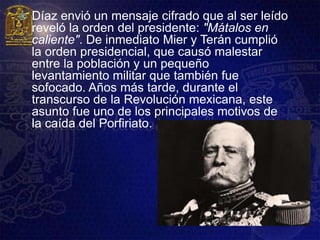    Díaz envió un mensaje cifrado que al ser leído
    reveló la orden del presidente: "Mátalos en
    caliente". De inmediato Mier y Terán cumplió
    la orden presidencial, que causó malestar
    entre la población y un pequeño
    levantamiento militar que también fue
    sofocado. Años más tarde, durante el
    transcurso de la Revolución mexicana, este
    asunto fue uno de los principales motivos de
    la caída del Porfiriato.
 
