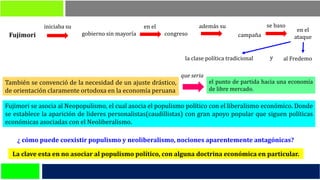 También se convenció de la necesidad de un ajuste drástico,
de orientación claramente ortodoxa en la economía peruana
Fujimori se asocia al Neopopulismo, el cual asocia el populismo político con el liberalismo económico. Donde
se establece la aparición de lideres personalistas(caudillistas) con gran apoyo popular que siguen políticas
económicas asociadas con el Neoliberalismo.
Fujimori
iniciaba su
gobierno sin mayoría
en el
congreso
además su
campaña
se baso
en el
ataque
la clase política tradicional al Fredemoy
el punto de partida hacia una economía
de libre mercado.
que seria
La clave esta en no asociar al populismo político, con alguna doctrina económica en particular.
¿ cómo puede coexistir populismo y neoliberalismo, nociones aparentemente antagónicas?
 
