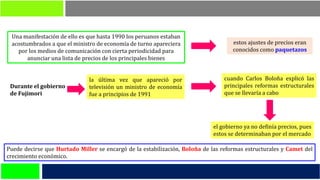 Puede decirse que Hurtado Miller se encargó de la estabilización, Boloña de las reformas estructurales y Camet del
crecimiento económico.
Una manifestación de ello es que hasta 1990 los peruanos estaban
acostumbrados a que el ministro de economía de turno apareciera
por los medios de comunicación con cierta periodicidad para
anunciar una lista de precios de los principales bienes
estos ajustes de precios eran
conocidos como paquetazos
Durante el gobierno
de Fujimori
la última vez que apareció por
televisión un ministro de economía
fue a principios de 1991
cuando Carlos Boloña explicó las
principales reformas estructurales
que se llevaría a cabo
el gobierno ya no definía precios, pues
estos se determinaban por el mercado
 