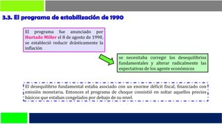 se necesitaba corregir los desequilibrios
fundamentales y alterar radicalmente las
expectativas de los agente económicos
El desequilibrio fundamental estaba asociado con un enorme déficit fiscal, financiado con
emisión monetaria. Entonces el programa de choque consistió en soltar aquellos precios
básicos que estaban congelados por debajo de su nivel.
El programa fue anunciado por
Hurtado Miller el 8 de agosto de 1990,
se estableció reducir drásticamente la
inflación
 