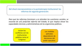 Del shock macroeconómico a la quimioterapia institucional: las
reformas de segunda generación.
Para que las reformas funcionen y se atiendan las cuestiones sociales, se
necesita de una profunda reforma del Estado, lo que implica elevar las
capacidades técnicas y administrativas de los organismos públicos.
Inician los
conflictos con las
instituciones
públicas como el
Congreso
Las medidas
aplicadas
dependieron de
decisiones del
poder ejecutivo.
 
