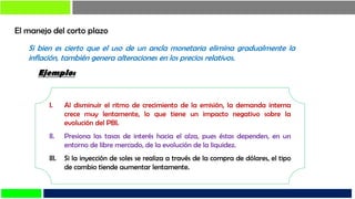 El manejo del corto plazo
Si bien es cierto que el uso de un ancla monetaria elimina gradualmente la
inflación, también genera alteraciones en los precios relativos.
I. Al disminuir el ritmo de crecimiento de la emisión, la demanda interna
crece muy lentamente, lo que tiene un impacto negativo sobre la
evolución del PBI.
II. Presiona las tasas de interés hacia el alza, pues éstas dependen, en un
entorno de libre mercado, de la evolución de la liquidez.
III. Si la inyección de soles se realiza a través de la compra de dólares, el tipo
de cambio tiende aumentar lentamente.
Ejemplo:
 