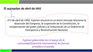 El autogolpe de abril de 1992
Fujimori gobernaba con el apoyo de la
comunidad financiera internacional, las fuerzas
armadas y el pueblo.
El 5 de abril de 1992, Fujimori anunció en un breve mensaje televisivo la
disolución del Congreso, la suspensión de la Constitución, la
reorganización del poder judicial y la instauración de un Gobierno de
Emergencia y Reconstrucción Nacional.
 