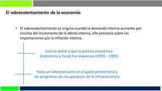 El sobrecalentamiento de la economía
• El sobrecalentamiento se origina cuando la demanda interna aumenta por
encima del incremento de la oferta interna, ello presiona sobre las
importaciones y/o la inflación interna.
Esto se debió a que la política económica
(monetaria y fiscal) fue expansiva (1993 – 1995)
Hubo un sobreconsumo en el gasto preelectoral y
los programas de recuperación de la infraestructura
 