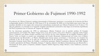 Primer Gobierno de Fujimori 1990-1992
El gobierno de Alberto Fujimori, también denominado el fujimorato, pertenece a un período de la historia del Perú
comprendido desde el 28 de julio de 1990 hasta el 21 de noviembre de 2000, en el cual dicho país estuvo bajo un
mandato dividido en tres etapas (dos reelecciones inmediatas) encabezado por Alberto Fujimori. Con 10 años y 116
días de gobierno, se convirtió en el segundo mandato presidencial consecutivo más largo en la historia republicana
del Perú (el primero fue el Oncenio de Augusto B. Leguía).
En las elecciones generales de 1990 se enfrentaron Alberto Fujimori con el partido político Sí Cumple
(anteriormente, de Cambio 90), Mario Vargas Llosa, Luis Alva Castro, entre otros. Pasaron a segunda vuelta Vargas
Llosa y Fujimori, este último resultó vencedor con el 62.4% de los votos. Después de ser elegido, Fujimori viajó a
Nueva York, en donde se reunió con autoridades del Fondo Monetario Internacional así como con el Banco
Interamericano de Desarrollo y el Banco Mundial para buscar apoyo económico e inversiones. La reunión fue
realizada el día 29 de junio en la sede de la Organización de las Naciones Unidas, en la cual fue anfitrión el
Secretario General, Javier Pérez de Cuéllar y estuvieron presentes Michel Camdessus (director del FMI), Barber
Conable (presidente del Banco Mundial), Enrique V. Iglesias (director del Banco Interamericano de Desarrollo) y
Hernando de Soto. Junto a Fujimori, también viajaron Adolfo Figueroa, Felipe Morris y Luis Valdivieso, asesores
económicos.
 