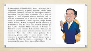 Posteriormente, Fujimori viajó a Tokio y se reunió con el
emperador Akihito y el primer ministro Toshiki Kaifu,
este último anunció el envío de una misión para establecer
soluciones a la grave crisis económica. En su viaje de
regreso a Lima, Fujimori sostuvo reuniones con su
asesores económicos en su escala en Miami, entre los
cuales se encontraban Adolfo Figueroa, Felipe Morris,
Carlos Boloña, Carlos Rodríguez Pastor Mendoza y
Hernando de Soto. El 19 de julio, Fujimori anunció que
Juan Carlos Hurtado Miller presidiría el Consejo de
Ministros y sería Ministro de Economía y Finanzas; del
mismo modo, se anunció el nombramiento de los otros
ministros. Ante estos hechos varios políticos de la
oposición, prensa escrita y otros actores civiles se
opusieron a las actividades de Fujimori, debido a que lo
acusaban de dejar las manos a extranjeros y de que
terminen gobernando ellos a través del presidente.
 