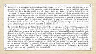 La ceremonia de asunción se realizó el sábado 28 de julio de 1990 en el Congreso de la República del Perú,
en el cambio de mando estuvieron presentes los presidentes Carlos Saúl Menem de Argentina, Jaime Paz
Zamora de Bolivia, Patricio Aylwin de Chile, Virgilio Barco de Colombia y Carlos Andrés Pérez de
Venezuela. Del mismo modo estuvo el Ministro de Asuntos Exteriores de España, Francisco Fernández
Ordóñez. Fujimori dirigió un mensaje a la nación en el que criticó duramente los actos de corrupción del
gobierno de Alan García, presentó el panorama económico y anunció que se apostaría por una economía
social de mercado, por la negociación internacional y por la reanudación de compromisos.
Coincidentemente, el sábado 28 de julio de 1990, el día en que Fujimori asume el poder, era también el día
de su cumpleaños, así como también el día de la independencia.
La noche del domingo 5 de abril de 1992, Fujimori dio un mensaje a la Nación televisado. Anunció la
«disolución temporal» del Congreso de la República y la «reorganización» del Poder Judicial. Tras el mensaje,
ordenó al ejército peruano que condujese un tanque hasta la escalinata del Congreso para clausurarlo.
Cuando un grupo de senadores intentó mantener la sesión, se desplegaron gases lacrimógenos contra ellos.
Esa misma noche, tropas militares fueron enviadas a detener a destacados miembros de la oposición
política. Fujimori fue condenado en 2009 por el secuestro del periodista Gustavo Gorriti y del empresario
Samuel Dyer, ambos detenidos por los militares la noche del autogolpe. Una de las medidas más criticadas
que tomó Fujimori fue el intento de detener al expresidente Alan García para someterlo a numerosos
juicios. También contribuyó al autogolpe el deseo de Fujimori de eliminar a García, que se desempeñaba
como senador, como rival político y potencial futuro candidato presidencial. Sin embargo, García logró
escapar de la detención y pidió asilo político en Colombia.
 