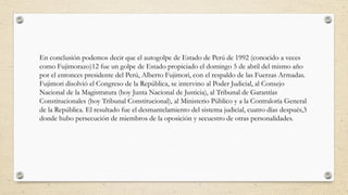 En conclusión podemos decir que el autogolpe de Estado de Perú de 1992 (conocido a veces
como Fujimorazo)12 fue un golpe de Estado propiciado el domingo 5 de abril del mismo año
por el entonces presidente del Perú, Alberto Fujimori, con el respaldo de las Fuerzas Armadas.
Fujimori disolvió el Congreso de la República, se intervino al Poder Judicial, al Consejo
Nacional de la Magistratura (hoy Junta Nacional de Justicia), al Tribunal de Garantías
Constitucionales (hoy Tribunal Constitucional), al Ministerio Público y a la Contraloría General
de la República. El resultado fue el desmantelamiento del sistema judicial, cuatro días después,3
donde hubo persecución de miembros de la oposición y secuestro de otras personalidades.
 