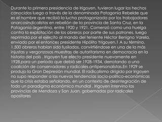 Durante la primera presidencia de Irigoyen, tuvieron lugar los hechos
conocidos luego a través de la denominada Patagonia Rebelde que
es el nombre que recibió la lucha protagonizada por los trabajadores
anarcosindicalistas en rebelión de la provincia de Santa Cruz, en la
Patagonia argentina, entre 1920 y 1921. Comenzó como una huelga
contra la explotación de los obreros por parte de sus patrones, luego
reprimida por el ejército al mando del teniente Héctor Benigno Varela,
enviado por el entonces presidente Hipólito Yrigoyen.1 A su término,
1.500 obreros habían sido fusilados, convirtiéndose en una de la más
injustas y vergonzosas muestras de autoritarismo en democracia en la
historia del país . Irigoyen fue electo presidente nuevamente en
1928,para un período que debió ser 1928-1934, derrotando a una
coalición de conservadores y radicales antipersonalistas.En 1929 se
produjo la Gran Depresión mundial. El radicalismo dirigido por Irigoyen
no supo responder a las nuevas tendencias socio-político-económicas
que la crisis estaba señalando, en un contexto de desintegración de
todo un paradigma económico mundial . Irigoyen intervino las
provincias de Mendoza y San Juan, gobernadas por radicales
opositores
 