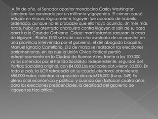 A fin de año, el Senador opositor mendocino Carlos Washington
Lencinas fue asesinado por un militante yrigoyenista. El crimen causó
estupor en el país; lógicamente, Irigoyen fue acusado de haberlo
ordenado, aunque no es probable que ello haya ocurrido. Un mes más
tarde, hubo un atentado anarquista contra Irigoyen al salir de su casa
para ir a la Casa de Gobierno. Golpe: manifestantes saquean la casa
de Irigoyen . El año 1930 se inició con otro asesinato de un opositor en
una provincia intervenida por el gobierno, el del abogado bloquista
Manuel Ignacio Castellano. El 2 de marzo se realizaron las elecciones
parlamentarias, en las que la Unión Cívica Radical perdió
estrepitosamente en la Ciudad de Buenos Aires, frente a los 100.000
votos obtenidos por el Partido Socialista Independiente, seguidos del
Partido Socialista original, con 84.000.Los radicales obtuvieron 83.000. En
todo el país, la UCR retrocedió en su caudal electoral, obteniendo
655.000 votos, mientras la oposición alcanzó695.000 (Luna, 349).En
plena crisis económica y política, y cuando aún faltaban cuatro años
para las elecciones presidenciales, la debilidad del gobierno de
Irigoyen se hizo crítica.
 