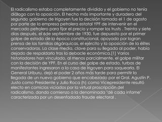 El radicalismo estaba completamente dividido y el gobierno no tenía
diálogo con la oposición. El hecho más importante y duradero del
segundo gobierno de Irigoyen fue la decisión tomada el 1 de agosto
por parte de la empresa petrolera estatal YPF de intervenir en el
mercado petrolero para fijar el precio y romper los trusts . Treinta y siete
días después, el 6de septiembre de 1930, fue depuesto por el primer
golpe de estado de la época constitucional, apoyado por logran
prensa de las familias oligárquicas, el ejército y la oposición de la élites
conservadoras. La clase media, clave para su llegada al poder, había
dejado de respaldarlo tras la debacle económica.[1] Varios
historiadores han vinculado, al menos parcialmente, el golpe militar
con la decisión de YPF. En el curso del golpe de estado, turbas de
manifestantes ingresaron a la casa de Irigoyen para saquearla. El
General Uriburu, dejó el poder 2 años más tarde para permitir la
llegada de un nuevo gobierno que encabezado por el Gral. Agustín P.
Justo como Presidente y Julio Roca (h) como Vicepresidente resultó
electo en comicios viciados por la virtual proscripción del
radicalismo, dando comienzo a la denominada "dé cada infame"
caracterizada por un desenfadado fraude electoral .
 
