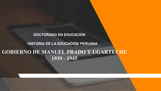 DOCTORADO EN EDUCACIÓN
HISTORIA DE LA EDUCACIÓN PERUANA
GOBIERNO DE MANUEL PRADO Y UGARTECHE
1939 - 1945
 