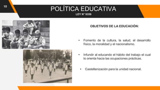 10
POLÍTICA EDUCATIVA
OBJETIVOS DE LA EDUCACIÓN:
LEY N° 9359
• Fomento de la cultura, la salud, el desarrollo
físico, la moralidad y el nacionalismo.
• Infundir al educando el hábito del trabajo el cual
lo orienta hacia las ocupaciones prácticas.
• Castellanización para la unidad nacional.
 