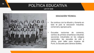 14
POLÍTICA EDUCATIVA
LEY N° 9359
EDUCACIÓN TÉCNICA:
• Se continuo con la difusión y fomento en
todo el país la educación industrial,
comercial y agropecuaria.
• Escuelas nocturnas de comercio,
centros de primera enseñanza industrial,
secciones industriales en los colegios
nacionales, las escuelas de arte y
oficios, gran taller para mujeres de
Puno, la escuela para obreros textiles.
 