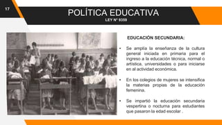 17
POLÍTICA EDUCATIVA
LEY N° 9359
EDUCACIÓN SECUNDARIA:
• Se amplía la enseñanza de la cultura
general iniciada en primaria para el
ingreso a la educación técnica, normal o
artística, universidades o para iniciarse
en al actividad económica.
• En los colegios de mujeres se intensifica
la materias propias de la educación
femenina.
• Se impartió la educación secundaria
vespertina o nocturna para estudiantes
que pasaron la edad escolar .
 