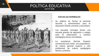 18
POLÍTICA EDUCATIVA
LEY N° 9359
ESCUELAS NORMALES:
• Su objetivo es formar al personal
docente y administrativo para la
educación infantil, primaria y secundaria.
• Las escuelas normales tenían una
escuela gratuita de aplicación o colegio
para la observación y práctica
pedagógica de los normalistas.
• La enseñanza Normal Superior
comprendía dos ciclos: uno preparatorio,
de cultura general superior y otro
profesional de cultura pedagógica
teórica y práctica .
 