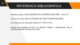 20
REFERENCIA BIBLIOGRÁFICA
Basadre, Jorge (1964) HISTORIA DE LA REPÚBLICA DEL PERÚ - Tomo 18
Contreras, Carlos (2013) HISTORIA DEL PERÚ CONTEMPORANEO.
Ley Orgánica de Educación Pública N° 9359 (1941)
Mensaje del presidente del Perú, Dr. MANUEL PRADO Y UGARTECHE, Ante el
Congreso Nacional, el 28 de julio de 1940
 