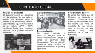 4
CONTEXTO SOCIAL
Auge de los sindicatos
El gobierno mejoró las relaciones
con la izquierda, lo que trajo un
vínculo más estrecho entre el
Estado y los movimientos obreros.
Los sindicatos, siguiendo la directiva
de sus partidos (APRA y PCP),
decidieron limitar sus protestas,
mientras que el gobierno detuvo la
represión
Descentralización
Se procuró estimular la
producción indígena para así
iniciar su recuperación. Gracias al
censo se registraron 5000
comunidades. Para su inserción
resultó de sumo beneficio los
planes de carreteras, irrigación y
agricultura
Censo General de 1940
El censo fue hecho por el
Ministerio de Hacienda y
Comercio. El Director de la
Comisión Nacional del Censo
fue Alberto Arca Parró. El
resultado de este censo,
dado a conocer un año
después, arrojó una
población de 7 023 111
habitantes.
 