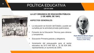 9
POLÍTICA EDUCATIVA
LEY N° 9359
ASPECTOS GENERALES:
• Educación Primaria gratuita y obligatoria.
• Fomento de la Educación Técnica para obreros
y campesinos.
• La educación es función del Estado y puede ser
cumplida por la actividad privada (patronatos).
• Incremento del presupuesto para el sector
educativo de S/13 445 820 a S/ 58 834 648,
representando un aumento de 338%
LA LEY ORGÁNICA DE EDUCACIÓN PÚBLICA
(1 DE ABRIL DE 1941)
Pedro Máximo Oliveira Sayán
Ministro de Educación
Pública (1939-1943).
 