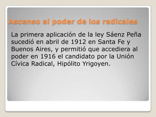 Ascenso al poder de los radicales
La primera aplicación de la ley Sáenz Peña
sucedió en abril de 1912 en Santa Fe y
Buenos Aires, y permitió que accediera al
poder en 1916 el candidato por la Unión
Cívica Radical, Hipólito Yrigoyen.
 