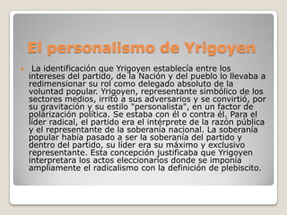 El personalismo de Yrigoyen
 La identificación que Yrigoyen establecía entre los
intereses del partido, de la Nación y del pueblo lo llevaba a
redimensionar su rol como delegado absoluto de la
voluntad popular. Yrigoyen, representante simbólico de los
sectores medios, irritó a sus adversarios y se convirtió, por
su gravitación y su estilo "personalista", en un factor de
polarización política. Se estaba con él o contra él. Para el
líder radical, el partido era el intérprete de la razón pública
y el representante de la soberanía nacional. La soberanía
popular había pasado a ser la soberanía del partido y
dentro del partido, su líder era su máximo y exclusivo
representante. Esta concepción justificaba que Yrigoyen
interpretara los actos eleccionarios donde se imponía
ampliamente el radicalismo con la definición de plebiscito.
 