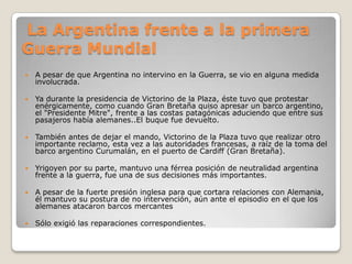 La Argentina frente a la primera
Guerra Mundial
 A pesar de que Argentina no intervino en la Guerra, se vio en alguna medida
involucrada.
 Ya durante la presidencia de Victorino de la Plaza, éste tuvo que protestar
enérgicamente, como cuando Gran Bretaña quiso apresar un barco argentino,
el "Presidente Mitre", frente a las costas patagónicas aduciendo que entre sus
pasajeros había alemanes..El buque fue devuelto.
 También antes de dejar el mando, Victorino de la Plaza tuvo que realizar otro
importante reclamo, esta vez a las autoridades francesas, a raíz de la toma del
barco argentino Curumalán, en el puerto de Cardiff (Gran Bretaña).
 Yrigoyen por su parte, mantuvo una férrea posición de neutralidad argentina
frente a la guerra, fue una de sus decisiones más importantes.
 A pesar de la fuerte presión inglesa para que cortara relaciones con Alemania,
él mantuvo su postura de no intervención, aún ante el episodio en el que los
alemanes atacaron barcos mercantes
 Sólo exigió las reparaciones correspondientes.
 