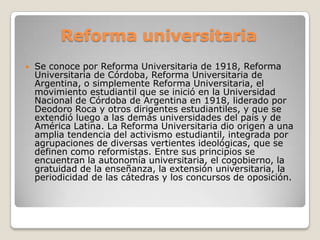 Reforma universitaria
 Se conoce por Reforma Universitaria de 1918, Reforma
Universitaria de Córdoba, Reforma Universitaria de
Argentina, o simplemente Reforma Universitaria, el
movimiento estudiantil que se inició en la Universidad
Nacional de Córdoba de Argentina en 1918, liderado por
Deodoro Roca y otros dirigentes estudiantiles, y que se
extendió luego a las demás universidades del país y de
América Latina. La Reforma Universitaria dio origen a una
amplia tendencia del activismo estudiantil, integrada por
agrupaciones de diversas vertientes ideológicas, que se
definen como reformistas. Entre sus principios se
encuentran la autonomía universitaria, el cogobierno, la
gratuidad de la enseñanza, la extensión universitaria, la
periodicidad de las cátedras y los concursos de oposición.
 