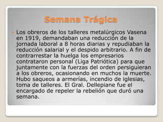 Semana Trágica
 Los obreros de los talleres metalúrgicos Vasena
en 1919, demandaban una reducción de la
jornada laboral a 8 horas diarias y repudiaban la
reducción salarial y el despido arbitrario. A fin de
contrarrestar la huelga los empresarios
contrataron personal (Liga Patriótica) para que
juntamente con la fuerzas del orden persiguieran
a los obreros, ocasionando en muchos la muerte.
Hubo saqueos a armerías, incendio de iglesias,
toma de talleres. El Gral. Dellepiane fue el
encargado de repeler la rebelión que duró una
semana.
 