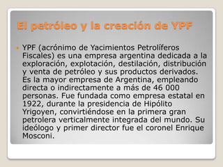 El petróleo y la creación de YPF
 YPF (acrónimo de Yacimientos Petrolíferos
Fiscales) es una empresa argentina dedicada a la
exploración, explotación, destilación, distribución
y venta de petróleo y sus productos derivados.
Es la mayor empresa de Argentina, empleando
directa o indirectamente a más de 46 000
personas. Fue fundada como empresa estatal en
1922, durante la presidencia de Hipólito
Yrigoyen, convirtiéndose en la primera gran
petrolera verticalmente integrada del mundo. Su
ideólogo y primer director fue el coronel Enrique
Mosconi.
 