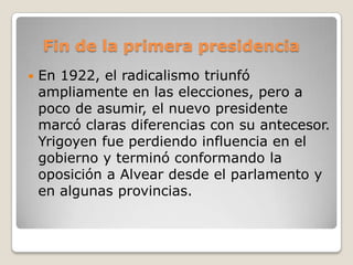 Fin de la primera presidencia
 En 1922, el radicalismo triunfó
ampliamente en las elecciones, pero a
poco de asumir, el nuevo presidente
marcó claras diferencias con su antecesor.
Yrigoyen fue perdiendo influencia en el
gobierno y terminó conformando la
oposición a Alvear desde el parlamento y
en algunas provincias.
 