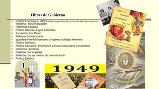 Obras de Gobierno
 Política Económica: IAPI (Instituto argentino de promoción del intercambio) –
Industria - Nacionalización
 Reformas Sociales
 Política Obreras: Leyes Laborales
 Fundación Eva Perón
 Reforma Constitucional
 Igualdad entre los hombres y mujeres: sufragio femenino
 Política Sanitaria
 Política educativa: Enseñanza primaria secundaria universitaria
 Derechos Humanos
 Relación con la Iglesia
 Relación con los medios de comunicación
 Política Exterior
 